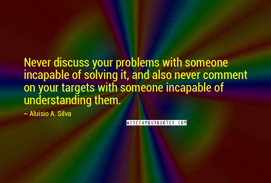 Aluisio A. Silva Quotes: Never discuss your problems with someone incapable of solving it, and also never comment on your targets with someone incapable of understanding them.