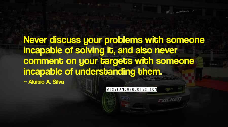 Aluisio A. Silva Quotes: Never discuss your problems with someone incapable of solving it, and also never comment on your targets with someone incapable of understanding them.