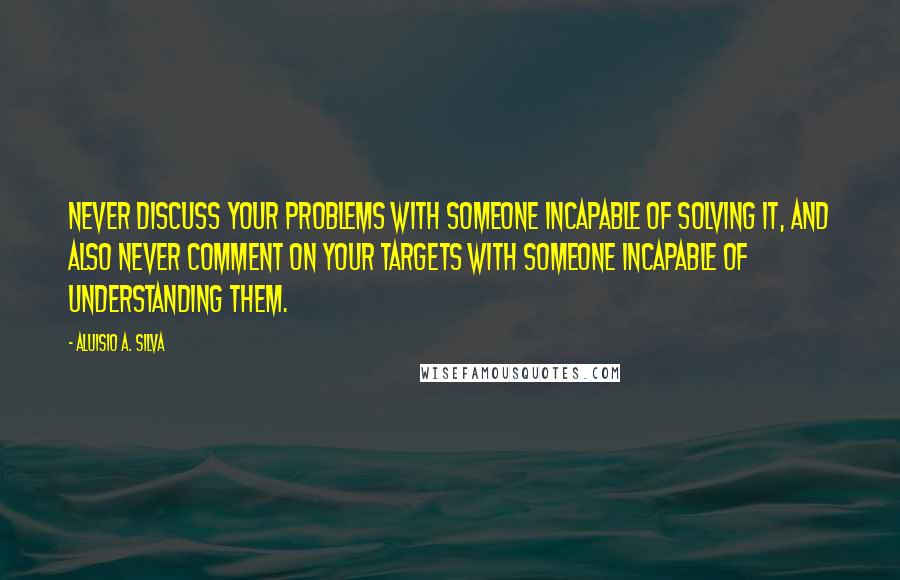 Aluisio A. Silva Quotes: Never discuss your problems with someone incapable of solving it, and also never comment on your targets with someone incapable of understanding them.