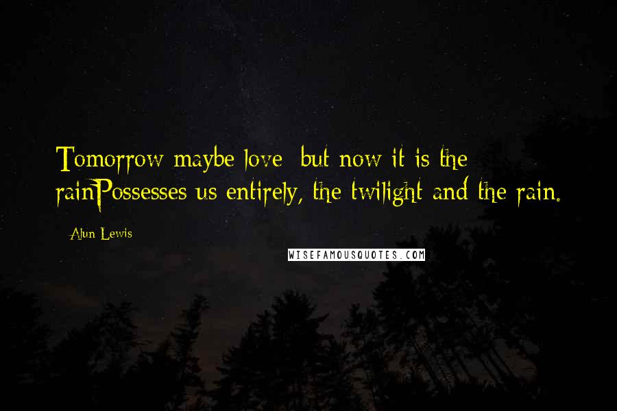 Alun Lewis Quotes: Tomorrow maybe love; but now it is the rainPossesses us entirely, the twilight and the rain.