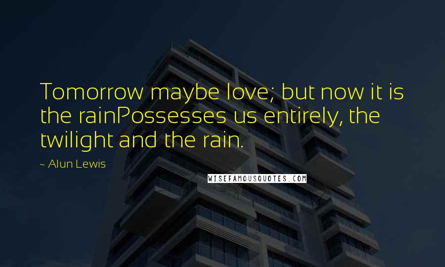 Alun Lewis Quotes: Tomorrow maybe love; but now it is the rainPossesses us entirely, the twilight and the rain.