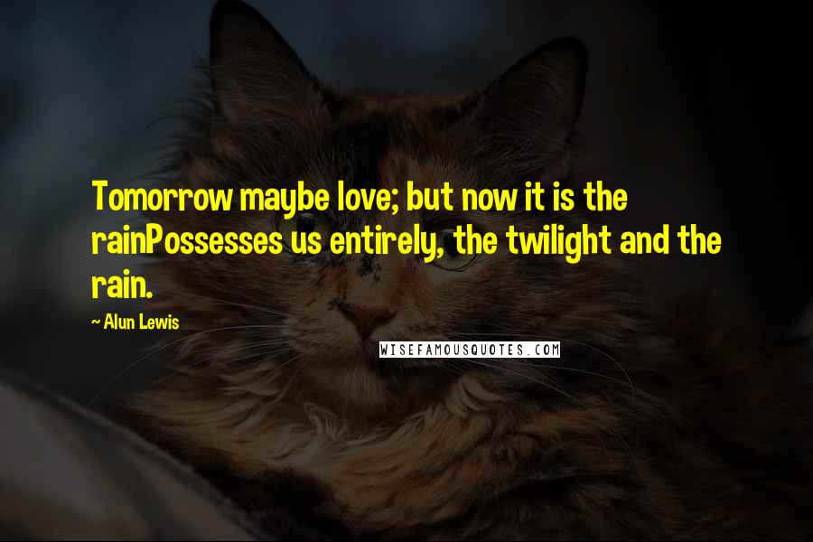 Alun Lewis Quotes: Tomorrow maybe love; but now it is the rainPossesses us entirely, the twilight and the rain.