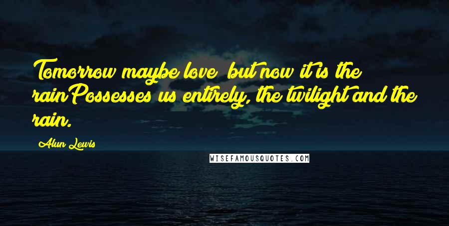 Alun Lewis Quotes: Tomorrow maybe love; but now it is the rainPossesses us entirely, the twilight and the rain.