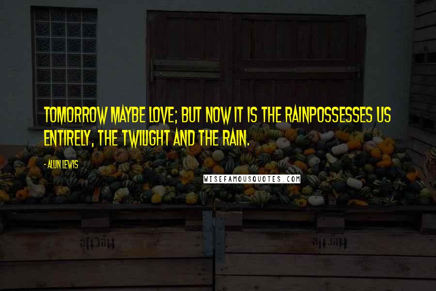 Alun Lewis Quotes: Tomorrow maybe love; but now it is the rainPossesses us entirely, the twilight and the rain.