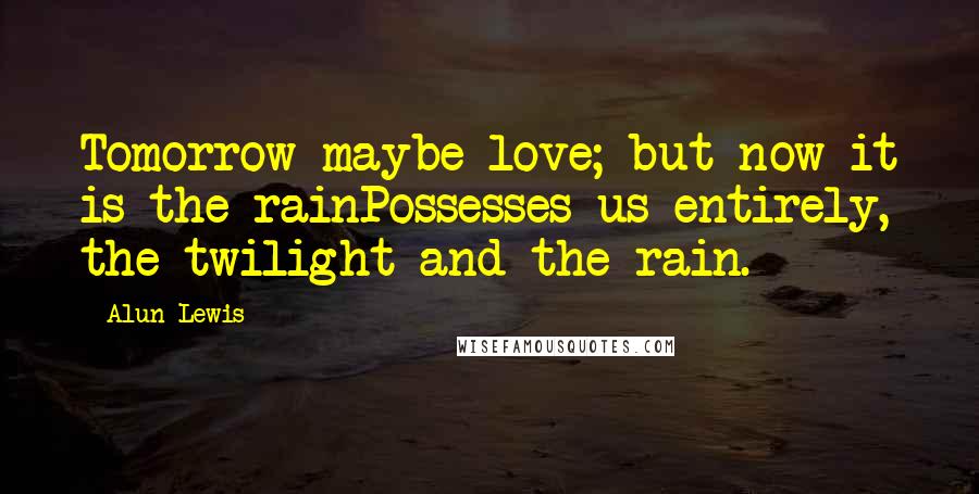 Alun Lewis Quotes: Tomorrow maybe love; but now it is the rainPossesses us entirely, the twilight and the rain.