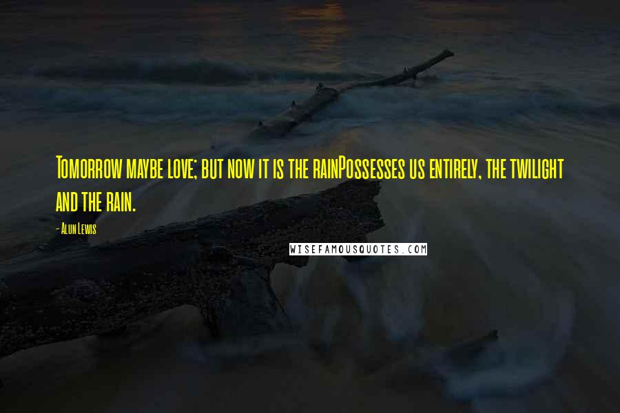 Alun Lewis Quotes: Tomorrow maybe love; but now it is the rainPossesses us entirely, the twilight and the rain.