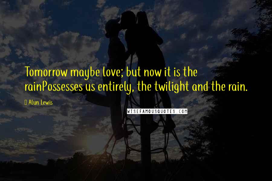 Alun Lewis Quotes: Tomorrow maybe love; but now it is the rainPossesses us entirely, the twilight and the rain.