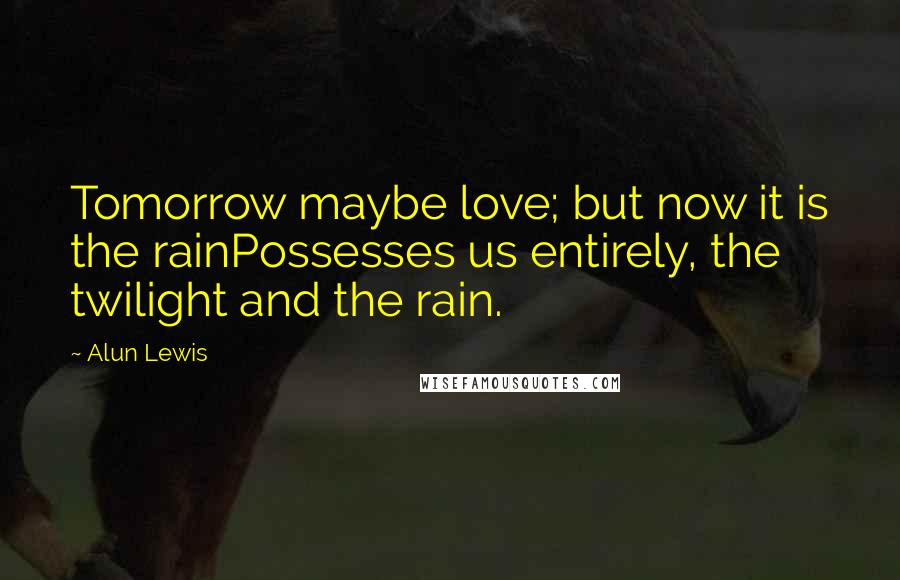 Alun Lewis Quotes: Tomorrow maybe love; but now it is the rainPossesses us entirely, the twilight and the rain.