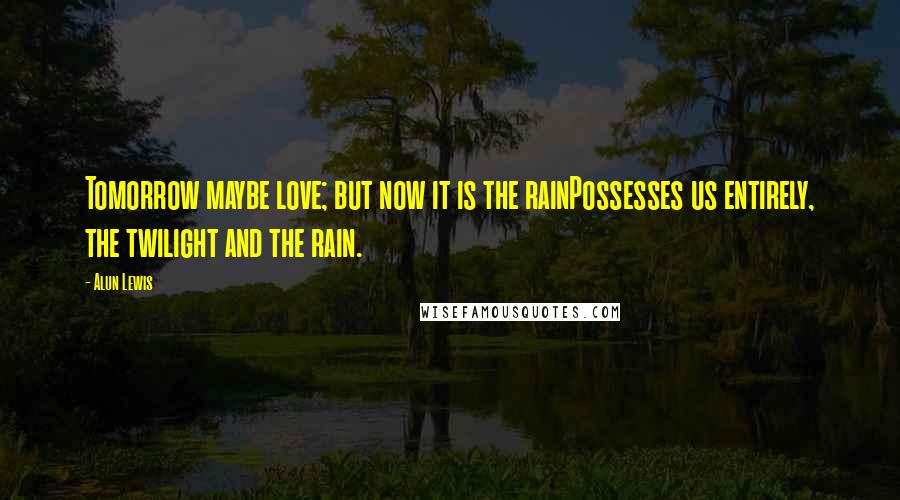 Alun Lewis Quotes: Tomorrow maybe love; but now it is the rainPossesses us entirely, the twilight and the rain.