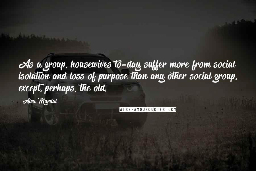 Alva Myrdal Quotes: As a group, housewives to-day suffer more from social isolation and loss of purpose than any other social group, except, perhaps, the old.