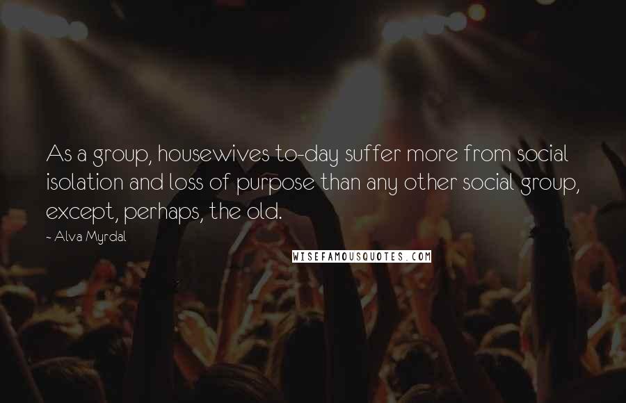 Alva Myrdal Quotes: As a group, housewives to-day suffer more from social isolation and loss of purpose than any other social group, except, perhaps, the old.