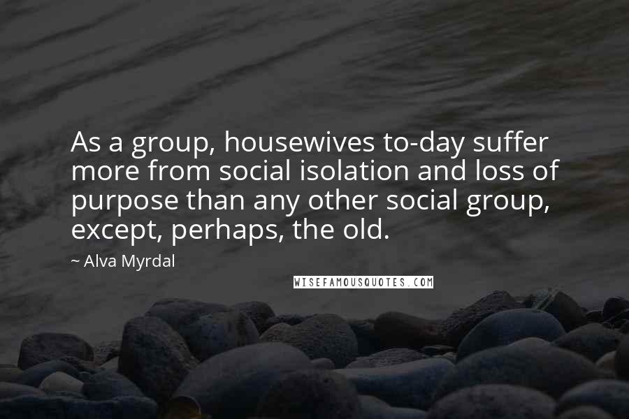Alva Myrdal Quotes: As a group, housewives to-day suffer more from social isolation and loss of purpose than any other social group, except, perhaps, the old.