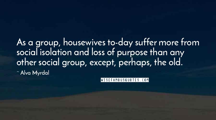 Alva Myrdal Quotes: As a group, housewives to-day suffer more from social isolation and loss of purpose than any other social group, except, perhaps, the old.