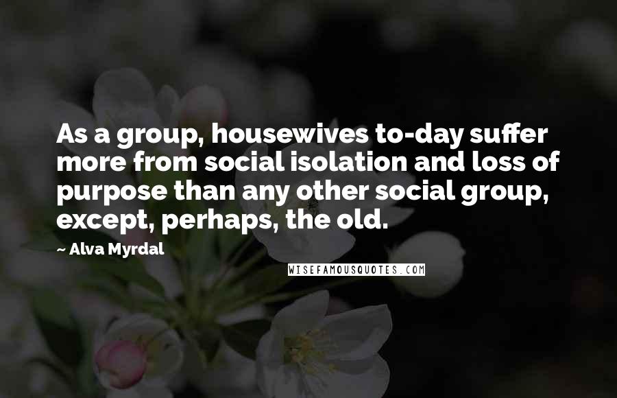 Alva Myrdal Quotes: As a group, housewives to-day suffer more from social isolation and loss of purpose than any other social group, except, perhaps, the old.