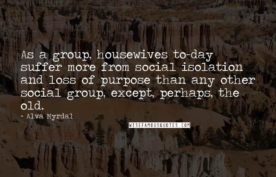 Alva Myrdal Quotes: As a group, housewives to-day suffer more from social isolation and loss of purpose than any other social group, except, perhaps, the old.