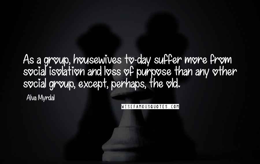 Alva Myrdal Quotes: As a group, housewives to-day suffer more from social isolation and loss of purpose than any other social group, except, perhaps, the old.