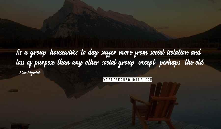 Alva Myrdal Quotes: As a group, housewives to-day suffer more from social isolation and loss of purpose than any other social group, except, perhaps, the old.