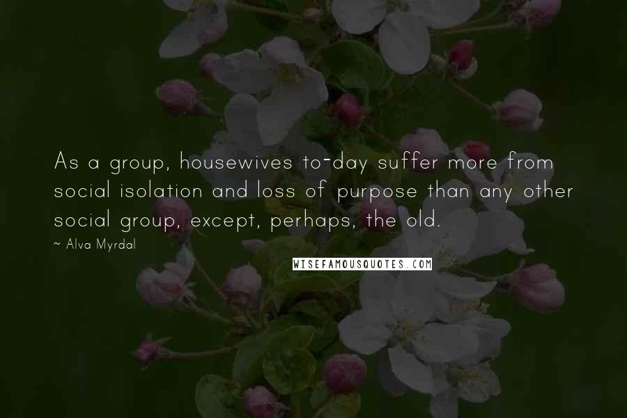 Alva Myrdal Quotes: As a group, housewives to-day suffer more from social isolation and loss of purpose than any other social group, except, perhaps, the old.