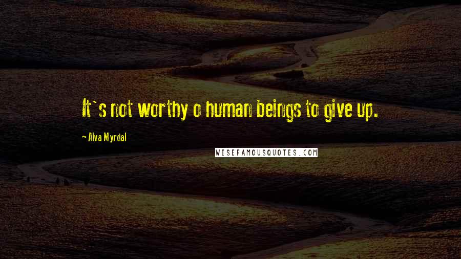 Alva Myrdal Quotes: It's not worthy o human beings to give up.