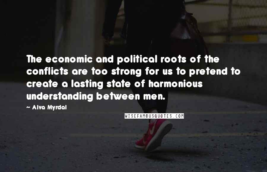 Alva Myrdal Quotes: The economic and political roots of the conflicts are too strong for us to pretend to create a lasting state of harmonious understanding between men.