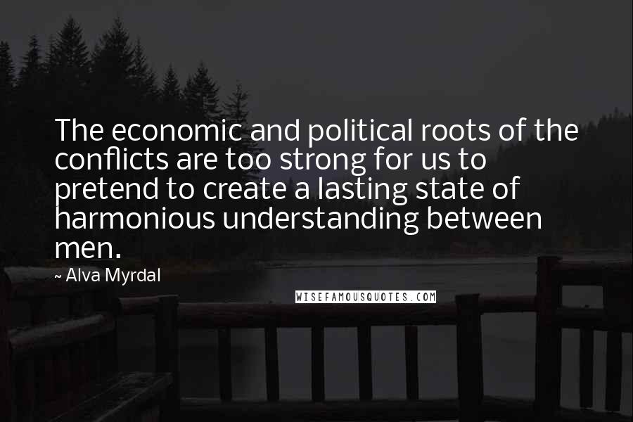 Alva Myrdal Quotes: The economic and political roots of the conflicts are too strong for us to pretend to create a lasting state of harmonious understanding between men.