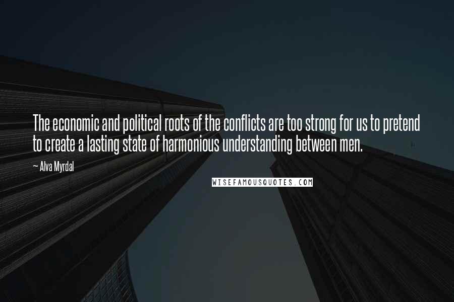 Alva Myrdal Quotes: The economic and political roots of the conflicts are too strong for us to pretend to create a lasting state of harmonious understanding between men.