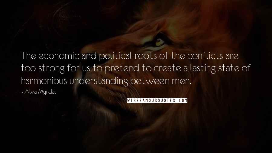 Alva Myrdal Quotes: The economic and political roots of the conflicts are too strong for us to pretend to create a lasting state of harmonious understanding between men.