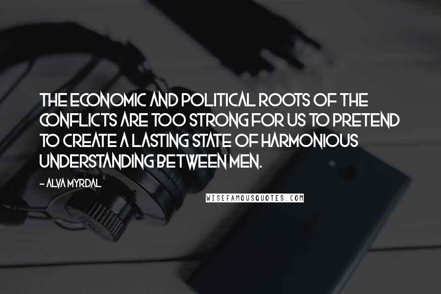 Alva Myrdal Quotes: The economic and political roots of the conflicts are too strong for us to pretend to create a lasting state of harmonious understanding between men.