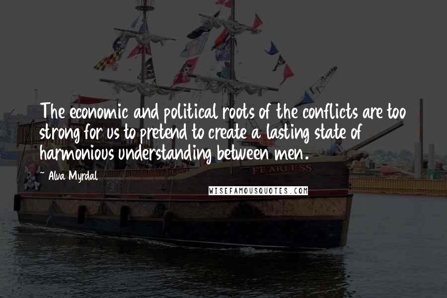 Alva Myrdal Quotes: The economic and political roots of the conflicts are too strong for us to pretend to create a lasting state of harmonious understanding between men.