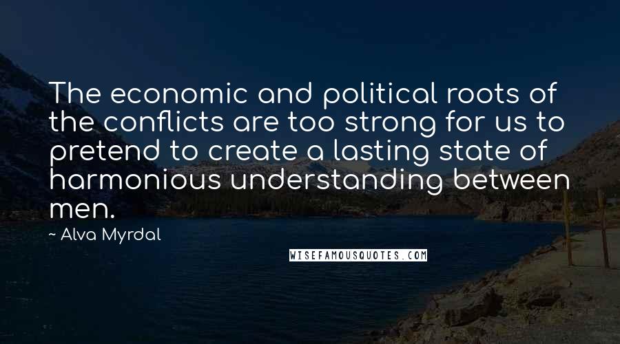 Alva Myrdal Quotes: The economic and political roots of the conflicts are too strong for us to pretend to create a lasting state of harmonious understanding between men.