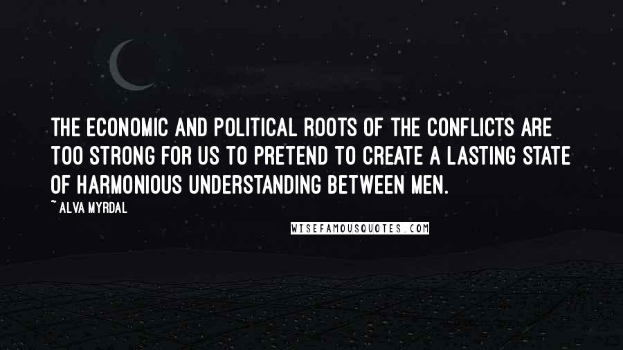 Alva Myrdal Quotes: The economic and political roots of the conflicts are too strong for us to pretend to create a lasting state of harmonious understanding between men.