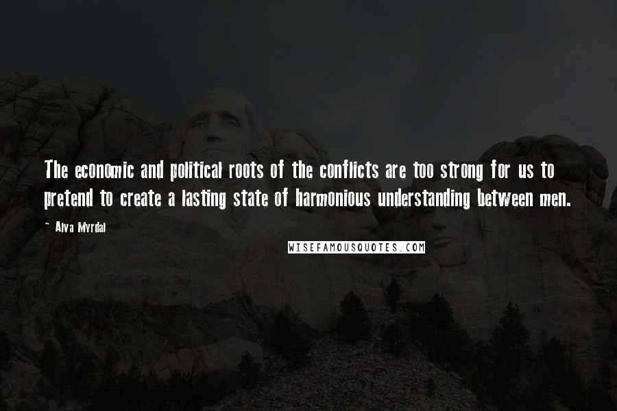 Alva Myrdal Quotes: The economic and political roots of the conflicts are too strong for us to pretend to create a lasting state of harmonious understanding between men.