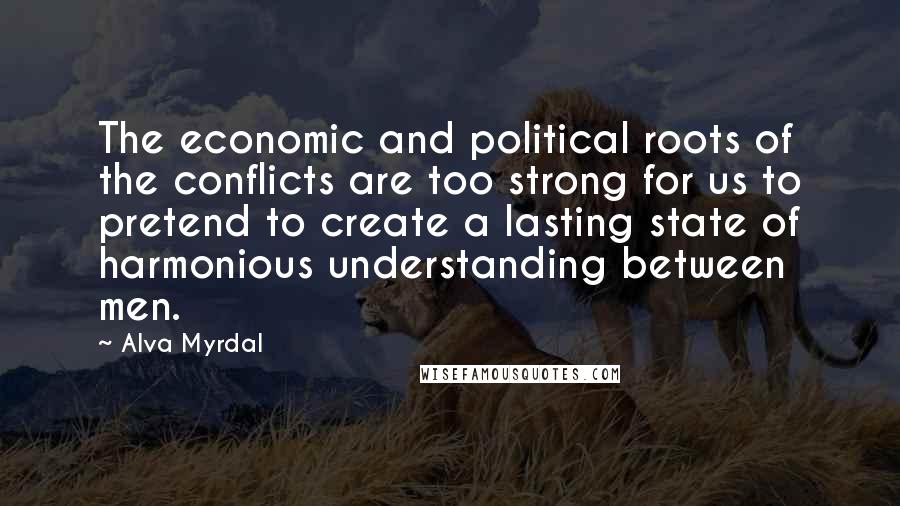 Alva Myrdal Quotes: The economic and political roots of the conflicts are too strong for us to pretend to create a lasting state of harmonious understanding between men.