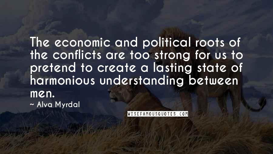 Alva Myrdal Quotes: The economic and political roots of the conflicts are too strong for us to pretend to create a lasting state of harmonious understanding between men.