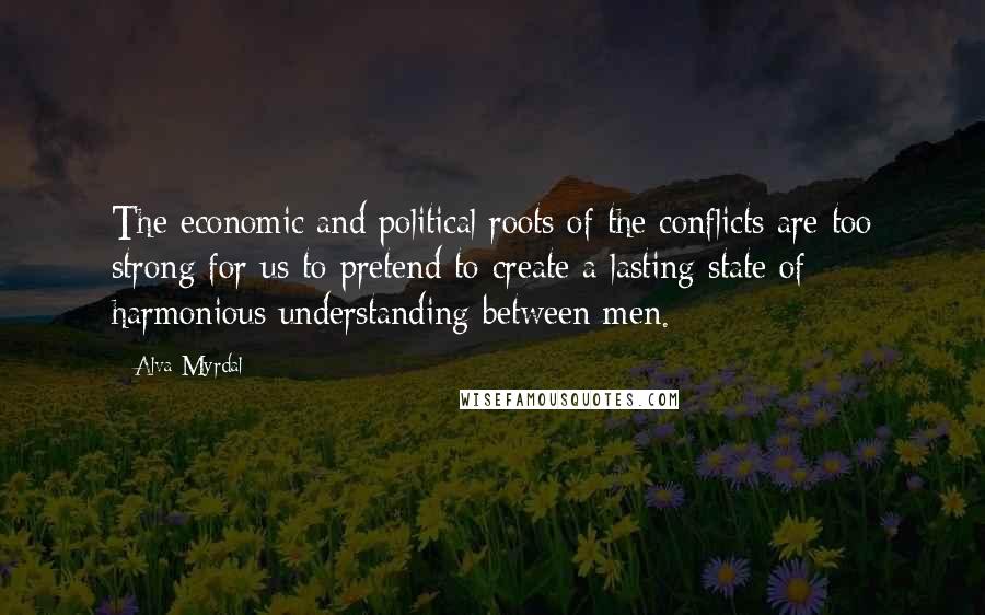 Alva Myrdal Quotes: The economic and political roots of the conflicts are too strong for us to pretend to create a lasting state of harmonious understanding between men.
