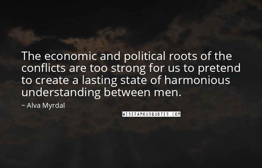 Alva Myrdal Quotes: The economic and political roots of the conflicts are too strong for us to pretend to create a lasting state of harmonious understanding between men.