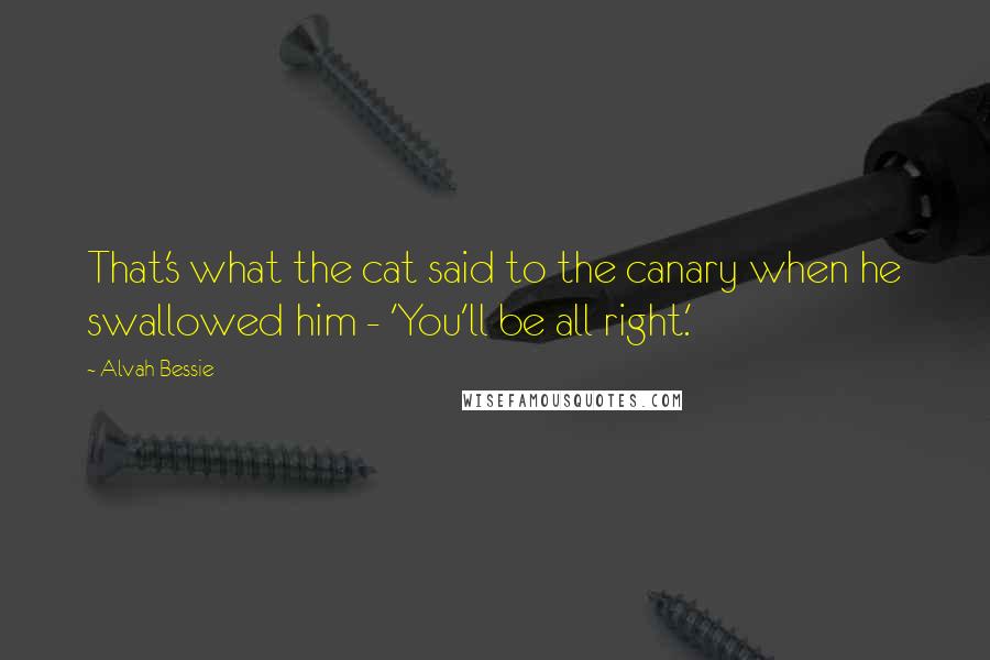 Alvah Bessie Quotes: That's what the cat said to the canary when he swallowed him - 'You'll be all right.'