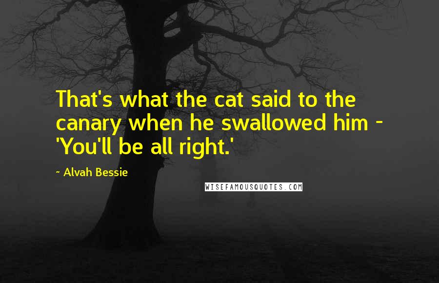 Alvah Bessie Quotes: That's what the cat said to the canary when he swallowed him - 'You'll be all right.'