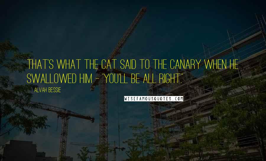 Alvah Bessie Quotes: That's what the cat said to the canary when he swallowed him - 'You'll be all right.'