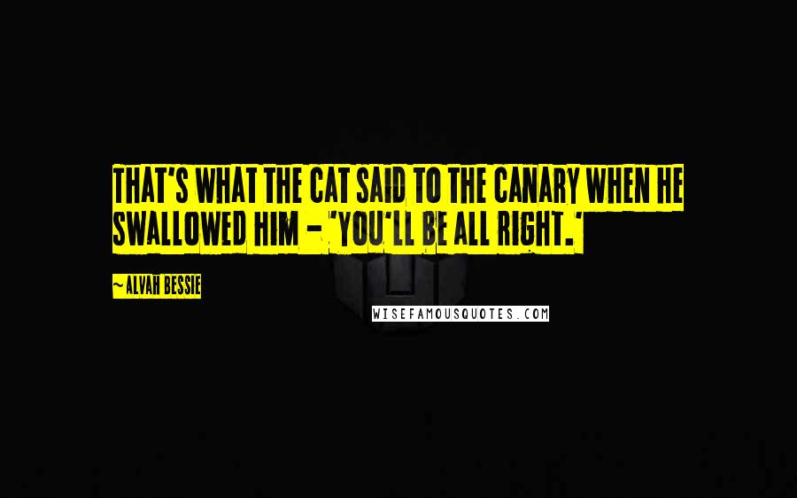 Alvah Bessie Quotes: That's what the cat said to the canary when he swallowed him - 'You'll be all right.'