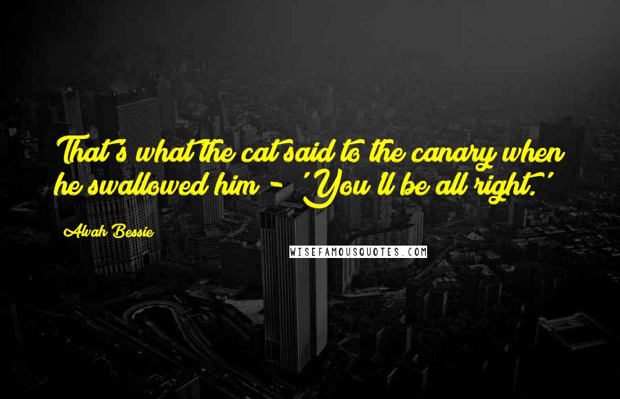 Alvah Bessie Quotes: That's what the cat said to the canary when he swallowed him - 'You'll be all right.'