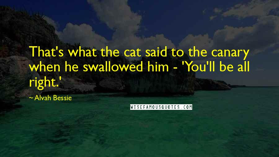 Alvah Bessie Quotes: That's what the cat said to the canary when he swallowed him - 'You'll be all right.'