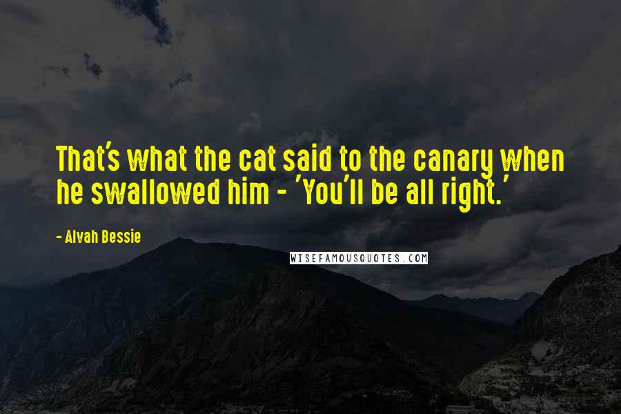 Alvah Bessie Quotes: That's what the cat said to the canary when he swallowed him - 'You'll be all right.'