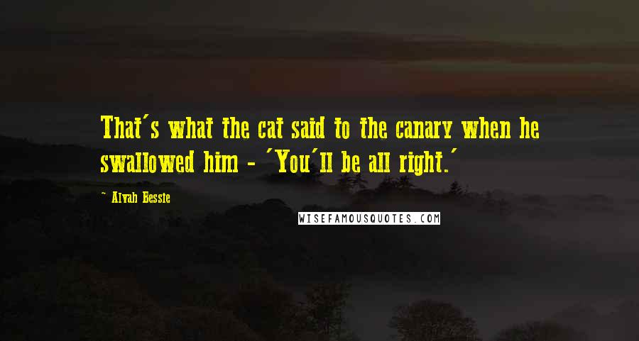 Alvah Bessie Quotes: That's what the cat said to the canary when he swallowed him - 'You'll be all right.'