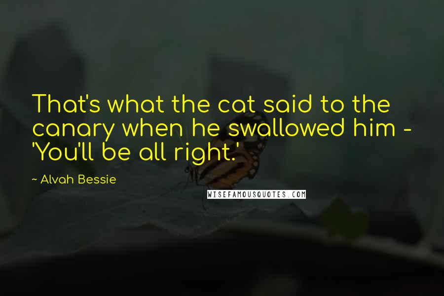 Alvah Bessie Quotes: That's what the cat said to the canary when he swallowed him - 'You'll be all right.'