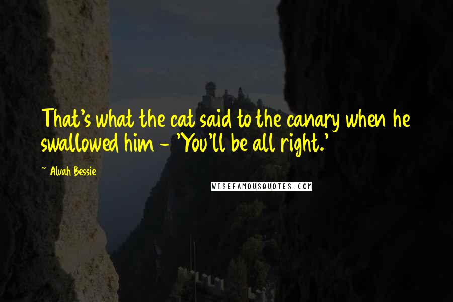 Alvah Bessie Quotes: That's what the cat said to the canary when he swallowed him - 'You'll be all right.'