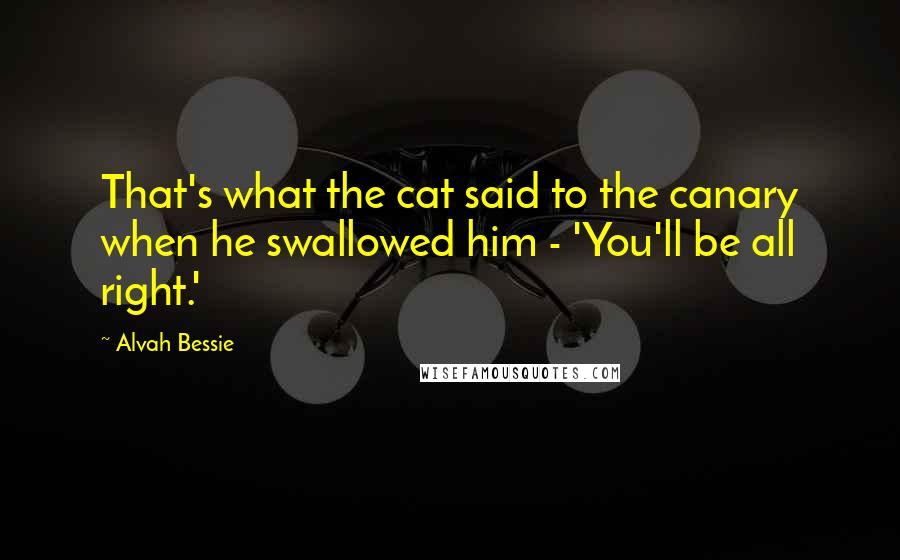 Alvah Bessie Quotes: That's what the cat said to the canary when he swallowed him - 'You'll be all right.'