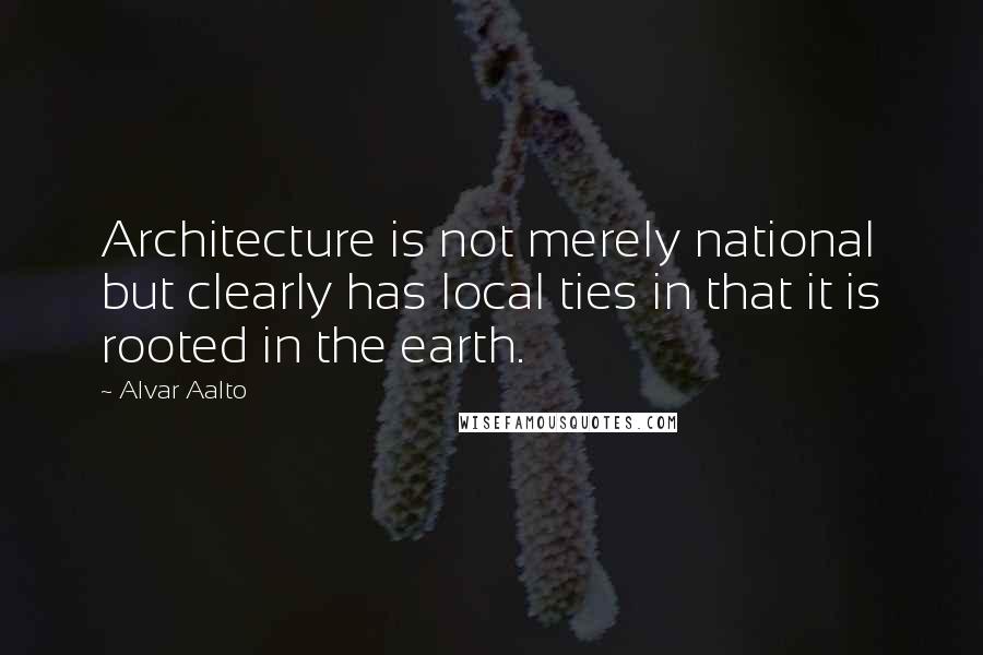 Alvar Aalto Quotes: Architecture is not merely national but clearly has local ties in that it is rooted in the earth.