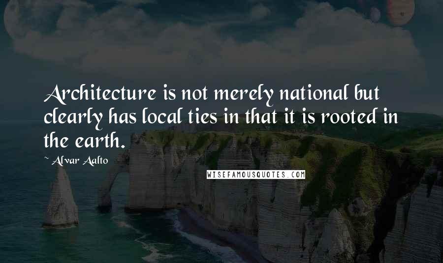 Alvar Aalto Quotes: Architecture is not merely national but clearly has local ties in that it is rooted in the earth.