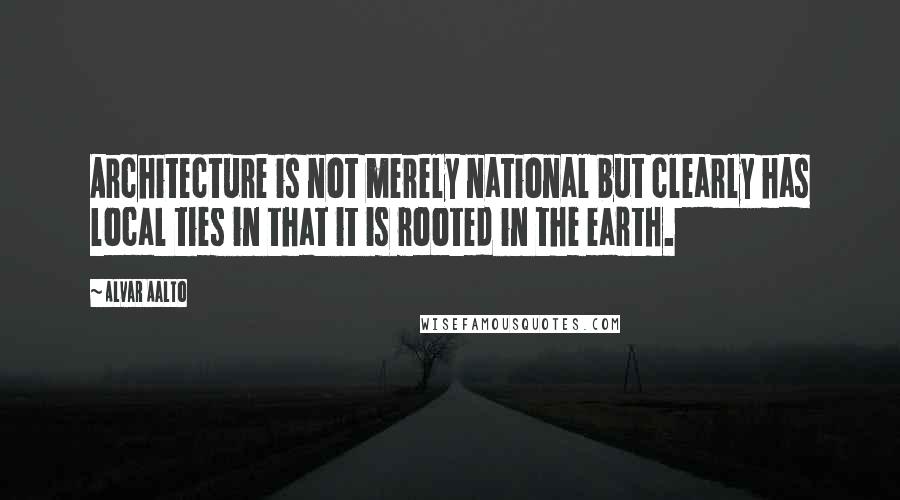 Alvar Aalto Quotes: Architecture is not merely national but clearly has local ties in that it is rooted in the earth.